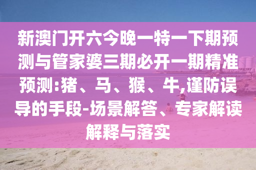 新澳門開六今晚一特一下期預(yù)測與管家婆三期必開一期精準(zhǔn)預(yù)測:豬、馬、猴、牛,謹(jǐn)防誤導(dǎo)的手段-場景解答、專家解讀解釋與落實(shí)