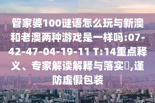 管家婆100謎語(yǔ)怎么玩與新澳和老澳兩種游戲是一樣嗎:07-42-47-04-19-11 T:14重點(diǎn)釋義、專家解讀解釋與落實(shí)?,謹(jǐn)防虛假包裝