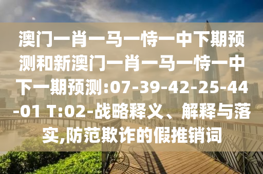澳門一肖一馬一恃一中下期預(yù)測和新澳門一肖一馬一恃一中下一期預(yù)測:07-39-42-25-44-01 T:02-戰(zhàn)略釋義、解釋與落實,防范欺詐的假推銷詞
