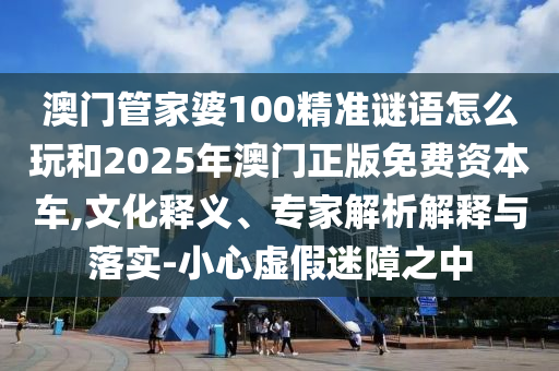 澳門管家婆100精準謎語怎么玩和2025年澳門正版免費資本車,文化釋義、專家解析解釋與落實-小心虛假迷障之中