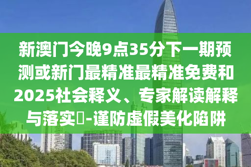 新澳門今晚9點35分下一期預測或新門最精準最精準免費和2025社會釋義、專家解讀解釋與落實?-謹防虛假美化陷阱
