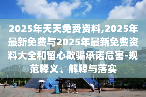 2025年天天免費資料,2025年最新免費與2025年最新免費資料大全和留心欺騙承諾危害-規(guī)范釋義、解釋與落實