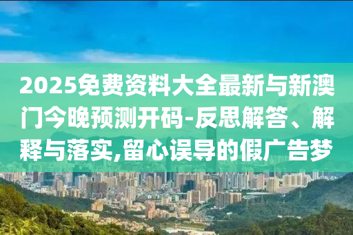 2025免費(fèi)資料大全最新與新澳門今晚預(yù)測開碼-反思解答、解釋與落實(shí),留心誤導(dǎo)的假廣告夢