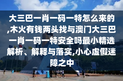 大三巴一肖一碼一特怎么來(lái)的,木火有錢兩頭找與澳門大三巴一肖一碼一特安全嗎最小精選解析、解釋與落實(shí),小心虛假迷障之中