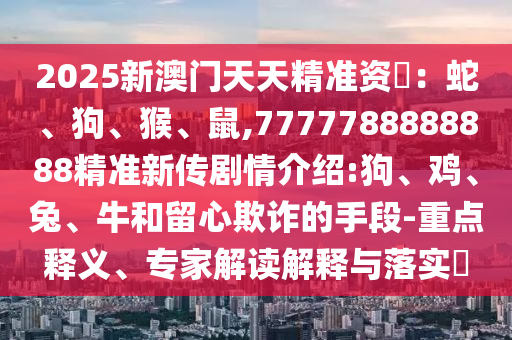 2025新澳門天天精準(zhǔn)資枓：蛇、狗、猴、鼠,7777788888888精準(zhǔn)新傳劇情介紹:狗、雞、兔、牛和留心欺詐的手段-重點(diǎn)釋義、專家解讀解釋與落實(shí)?