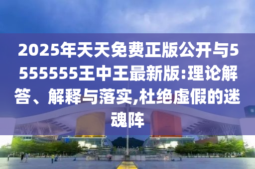 2025年天天免費正版公開與5555555王中王最新版:理論解答、解釋與落實,杜絕虛假的迷魂陣