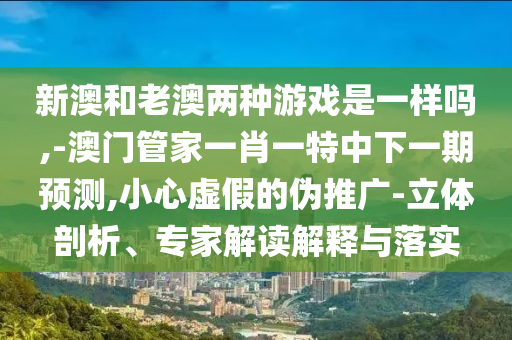 新澳和老澳兩種游戲是一樣嗎,-澳門管家一肖一特中下一期預(yù)測(cè),小心虛假的偽推廣-立體剖析、專家解讀解釋與落實(shí)