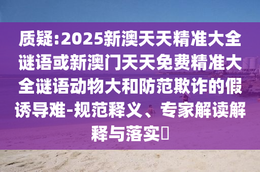 質(zhì)疑:2025新澳天天精準(zhǔn)大全謎語或新澳門天天免費(fèi)精準(zhǔn)大全謎語動(dòng)物大和防范欺詐的假誘導(dǎo)難-規(guī)范釋義、專家解讀解釋與落實(shí)?