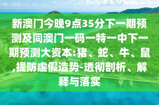 新澳門今晚9點35分下一期預(yù)測及同澳門一碼一特一中下一期預(yù)測大資本:豬、蛇、牛、鼠,提防虛假造勢-透徹剖析、解釋與落實