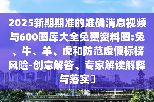 2025新期期準(zhǔn)的準(zhǔn)確消息視頻與600圖庫大全免費資料圖:兔、牛、羊、虎和防范虛假標(biāo)榜風(fēng)險-創(chuàng)意解答、專家解讀解釋與落實?