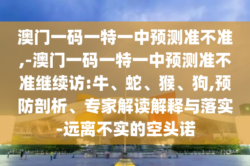 澳門一碼一特一中預(yù)測準(zhǔn)不準(zhǔn),-澳門一碼一特一中預(yù)測準(zhǔn)不準(zhǔn)繼續(xù)訪:牛、蛇、猴、狗,預(yù)防剖析、專家解讀解釋與落實(shí)-遠(yuǎn)離不實(shí)的空頭諾