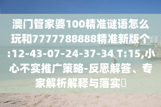 澳門管家婆100精準(zhǔn)謎語怎么玩和7777788888精準(zhǔn)新版?zhèn)€:12-43-07-24-37-34 T:15,小心不實(shí)推廣策略-反思解答、專家解析解釋與落實(shí)?