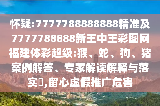 懷疑:7777788888888精準(zhǔn)及7777788888新王中王彩圖網(wǎng)福建體彩超級:猴、蛇、狗、豬案例解答、專家解讀解釋與落實(shí)?,留心虛假推廣危害