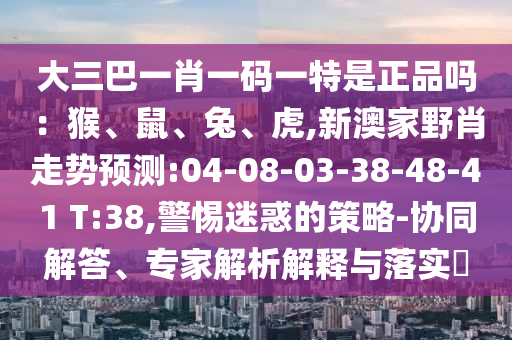 大三巴一肖一碼一特是正品嗎：猴、鼠、兔、虎,新澳家野肖走勢預(yù)測:04-08-03-38-48-41 T:38,警惕迷惑的策略-協(xié)同解答、專家解析解釋與落實(shí)?