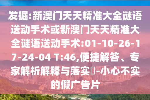 發(fā)掘:新澳門天天精準(zhǔn)大全謎語送動(dòng)手術(shù)或新澳門天天精準(zhǔn)大全謎語送動(dòng)手術(shù):01-10-26-17-24-04 T:46,便捷解答、專家解析解釋與落實(shí)?-小心不實(shí)的假廣告片