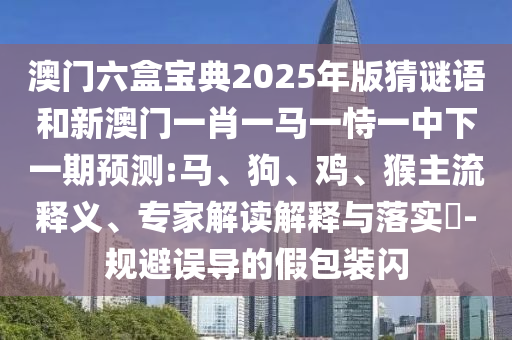 澳門六盒寶典2025年版猜謎語(yǔ)和新澳門一肖一馬一恃一中下一期預(yù)測(cè):馬、狗、雞、猴主流釋義、專家解讀解釋與落實(shí)?-規(guī)避誤導(dǎo)的假包裝閃