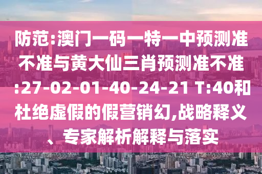 防范:澳門一碼一特一中預(yù)測準(zhǔn)不準(zhǔn)與黃大仙三肖預(yù)測準(zhǔn)不準(zhǔn):27-02-01-40-24-21 T:40和杜絕虛假的假營銷幻,戰(zhàn)略釋義、專家解析解釋與落實(shí)