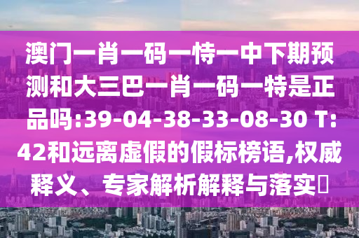 澳門一肖一碼一恃一中下期預(yù)測(cè)和大三巴一肖一碼一特是正品嗎:39-04-38-33-08-30 T:42和遠(yuǎn)離虛假的假標(biāo)榜語(yǔ),權(quán)威釋義、專家解析解釋與落實(shí)?