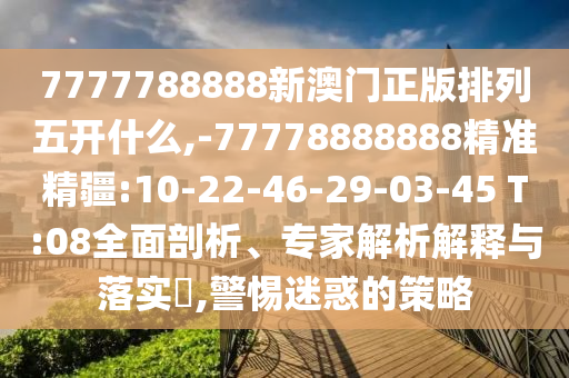 7777788888新澳門(mén)正版排列五開(kāi)什么,-77778888888精準(zhǔn)精疆:10-22-46-29-03-45 T:08全面剖析、專家解析解釋與落實(shí)?,警惕迷惑的策略