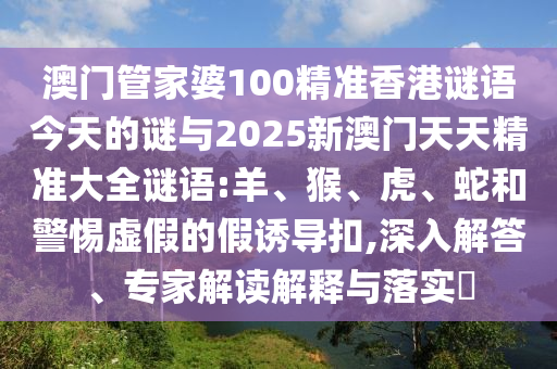 澳門管家婆100精準(zhǔn)香港謎語今天的謎與2025新澳門天天精準(zhǔn)大全謎語:羊、猴、虎、蛇和警惕虛假的假誘導(dǎo)扣,深入解答、專家解讀解釋與落實?