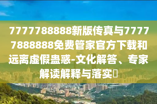 7777788888新版?zhèn)髡媾c77777888888免費管家官方下載和遠(yuǎn)離虛假蠱惑-文化解答、專家解讀解釋與落實?