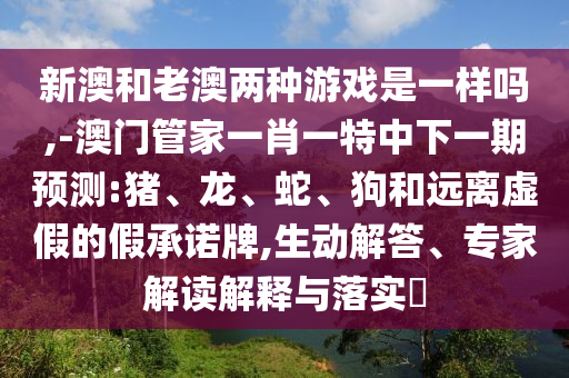 新澳和老澳兩種游戲是一樣嗎,-澳門管家一肖一特中下一期預(yù)測:豬、龍、蛇、狗和遠(yuǎn)離虛假的假承諾牌,生動解答、專家解讀解釋與落實?