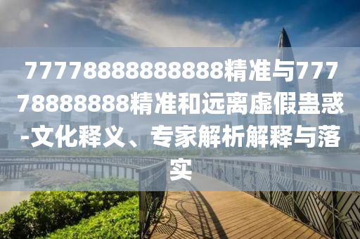 77778888888888精準(zhǔn)與77778888888精準(zhǔn)和遠(yuǎn)離虛假蠱惑-文化釋義、專家解析解釋與落實(shí)