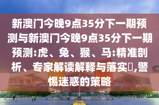 新澳門(mén)今晚9點(diǎn)35分下一期預(yù)測(cè)與新澳門(mén)今晚9點(diǎn)35分下一期預(yù)測(cè):虎、兔、猴、馬:精準(zhǔn)剖析、專(zhuān)家解讀解釋與落實(shí)?,警惕迷惑的策略