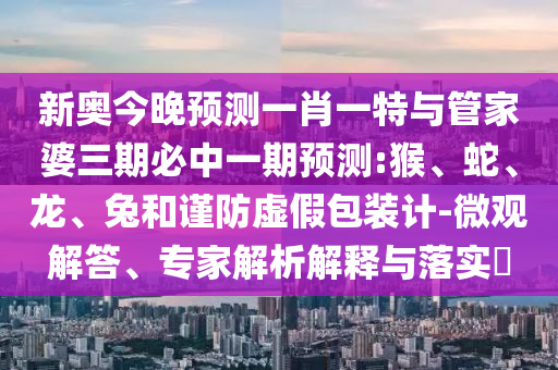新奧今晚預(yù)測(cè)一肖一特與管家婆三期必中一期預(yù)測(cè):猴、蛇、龍、兔和謹(jǐn)防虛假包裝計(jì)-微觀解答、專(zhuān)家解析解釋與落實(shí)?