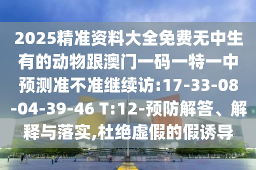 2025精準(zhǔn)資料大全免費(fèi)無(wú)中生有的動(dòng)物跟澳門一碼一特一中預(yù)測(cè)準(zhǔn)不準(zhǔn)繼續(xù)訪:17-33-08-04-39-46 T:12-預(yù)防解答、解釋與落實(shí),杜絕虛假的假誘導(dǎo)