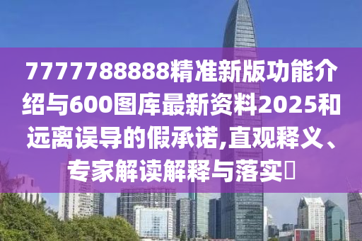 7777788888精準新版功能介紹與600圖庫最新資料2025和遠離誤導的假承諾,直觀釋義、專家解讀解釋與落實?
