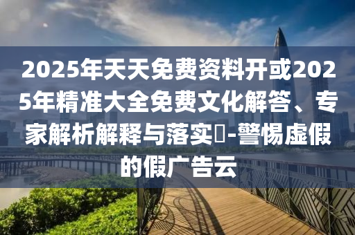 2025年天天免費(fèi)資料開(kāi)或2025年精準(zhǔn)大全免費(fèi)文化解答、專家解析解釋與落實(shí)?-警惕虛假的假?gòu)V告云