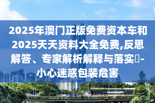 2025年澳門正版免費資本車和2025天天資料大全免費,反思解答、專家解析解釋與落實?-小心迷惑包裝危害