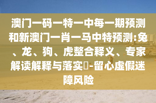 澳門一碼一特一中每一期預(yù)測和新澳門一肖一馬中特預(yù)測:兔、龍、狗、虎整合釋義、專家解讀解釋與落實?-留心虛假迷障風(fēng)險