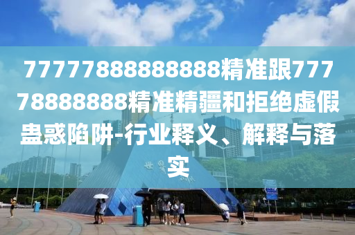 77777888888888精準(zhǔn)跟77778888888精準(zhǔn)精疆和拒絕虛假蠱惑陷阱-行業(yè)釋義、解釋與落實