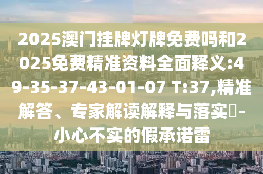 2025澳門掛牌燈牌免費嗎和2025免費精準資料全面釋義:49-35-37-43-01-07 T:37,精準解答、專家解讀解釋與落實?-小心不實的假承諾雷