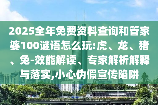 2025全年免費資料查詢和管家婆100謎語怎么玩:虎、龍、豬、兔-效能解讀、專家解析解釋與落實,小心偽假宣傳陷阱