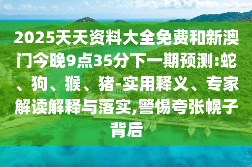 2025天天資料大全免費和新澳門今晚9點35分下一期預測:蛇、狗、猴、豬-實用釋義、專家解讀解釋與落實,警惕夸張幌子背后