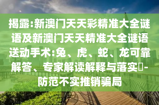揭露:新澳門(mén)天天彩精準(zhǔn)大全謎語(yǔ)及新澳門(mén)天天精準(zhǔn)大全謎語(yǔ)送動(dòng)手術(shù):兔、虎、蛇、龍可靠解答、專(zhuān)家解讀解釋與落實(shí)?-防范不實(shí)推銷(xiāo)騙局