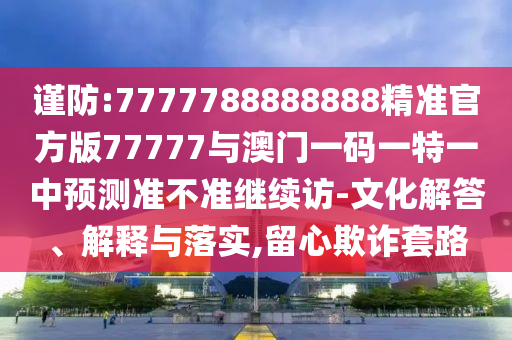 謹(jǐn)防:7777788888888精準(zhǔn)官方版77777與澳門一碼一特一中預(yù)測準(zhǔn)不準(zhǔn)繼續(xù)訪-文化解答、解釋與落實(shí),留心欺詐套路
