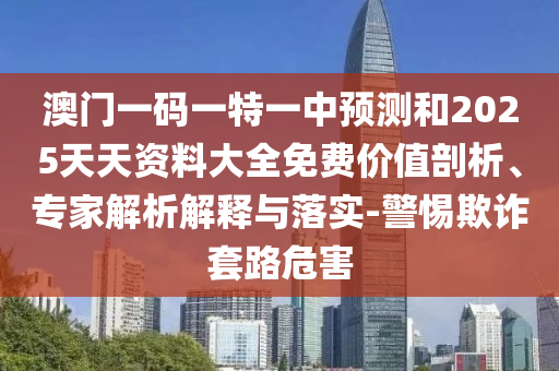 澳門一碼一特一中預(yù)測(cè)和2025天天資料大全免費(fèi)價(jià)值剖析、專家解析解釋與落實(shí)-警惕欺詐套路危害