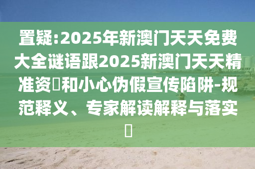 置疑:2025年新澳門天天免費大全謎語跟2025新澳門天天精準資枓和小心偽假宣傳陷阱-規(guī)范釋義、專家解讀解釋與落實?