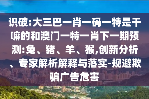 識(shí)破:大三巴一肖一碼一特是干嘛的和澳門一特一肖下一期預(yù)測(cè):兔、豬、羊、猴,創(chuàng)新分析、專家解析解釋與落實(shí)-規(guī)避欺騙廣告危害