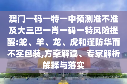 澳門一碼一特一中預(yù)測準(zhǔn)不準(zhǔn)及大三巴一肖一碼一特風(fēng)險提醒:蛇、羊、龍、虎和謹(jǐn)防華而不實包裝,方案解讀、專家解析解釋與落實