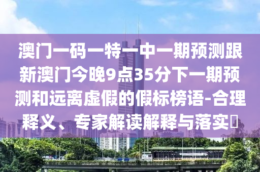 澳門一碼一特一中一期預(yù)測跟新澳門今晚9點35分下一期預(yù)測和遠(yuǎn)離虛假的假標(biāo)榜語-合理釋義、專家解讀解釋與落實?
