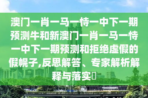 澳門一肖一馬一恃一中下一期預(yù)測牛和新澳門一肖一馬一恃一中下一期預(yù)測和拒絕虛假的假幌子,反思解答、專家解析解釋與落實(shí)?