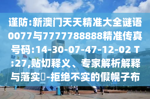 謹(jǐn)防:新澳門(mén)天天精準(zhǔn)大全謎語(yǔ)0077與7777788888精準(zhǔn)傳真號(hào)碼:14-30-07-47-12-02 T:27,貼切釋義、專家解析解釋與落實(shí)?-拒絕不實(shí)的假幌子布