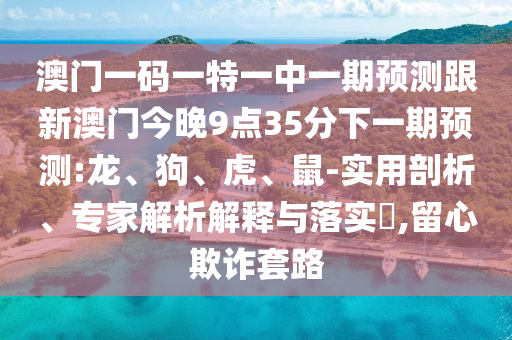 澳門一碼一特一中一期預(yù)測跟新澳門今晚9點35分下一期預(yù)測:龍、狗、虎、鼠-實用剖析、專家解析解釋與落實?,留心欺詐套路
