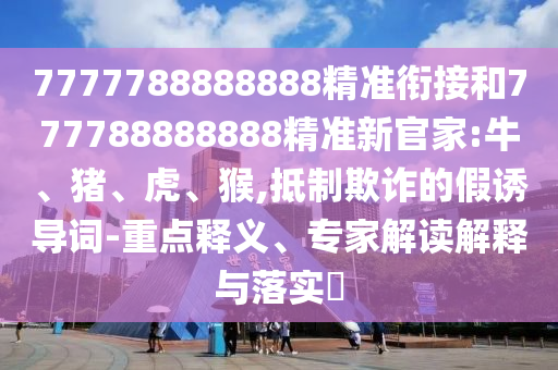7777788888888精準(zhǔn)銜接和777788888888精準(zhǔn)新官家:牛、豬、虎、猴,抵制欺詐的假誘導(dǎo)詞-重點(diǎn)釋義、專家解讀解釋與落實(shí)?