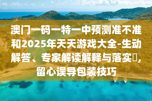 澳門一碼一特一中預(yù)測(cè)準(zhǔn)不準(zhǔn)和2025年天天游戲大全-生動(dòng)解答、專家解讀解釋與落實(shí)?,留心誤導(dǎo)包裝技巧